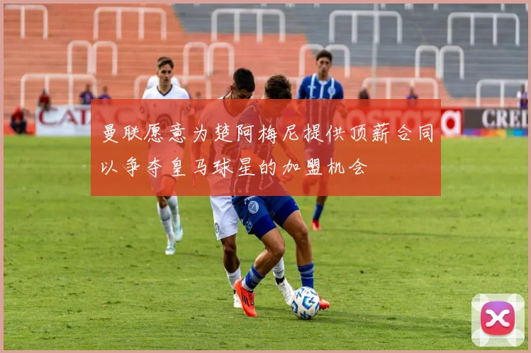 曼联愿意为楚阿梅尼提供顶薪合同以争夺皇马球星的加盟机会
