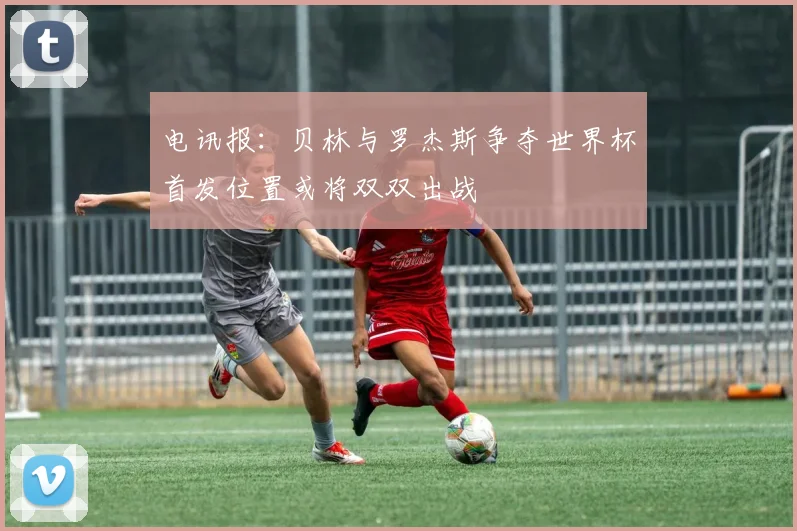 电讯报：贝林与罗杰斯争夺世界杯首发位置或将双双出战