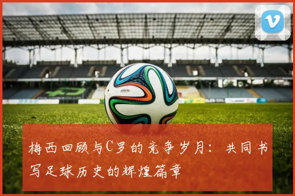 梅西回顾与C罗的竞争岁月：共同书写足球历史的辉煌篇章