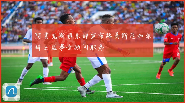 阿贾克斯俱乐部宣布路易斯范加尔辞去监事会顾问职务