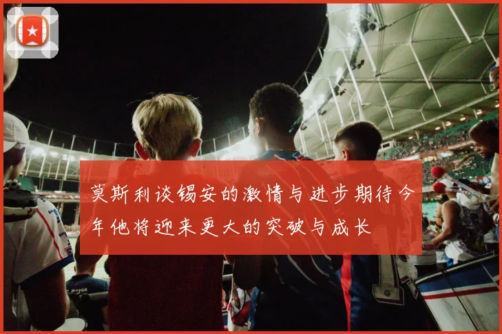 莫斯利谈锡安的激情与进步期待今年他将迎来更大的突破与成长