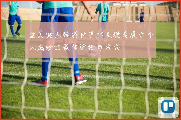 盐贝健人强调世界杯表现是展示个人成绩的最佳途径与方式