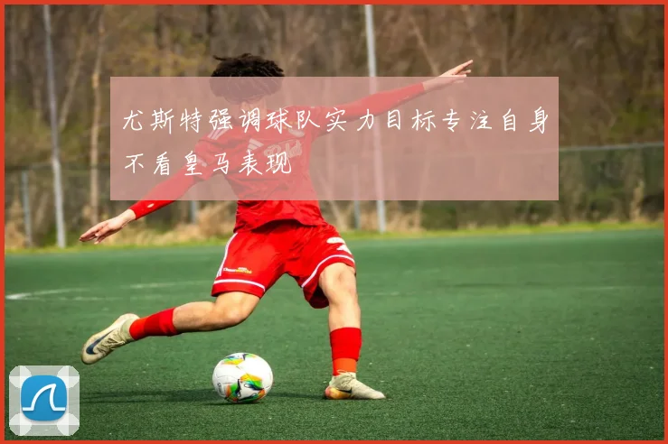 尤斯特强调球队实力目标专注自身不看皇马表现