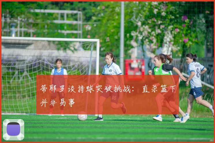 蒂耶罗谈持球突破挑战：直杀篮下并非易事