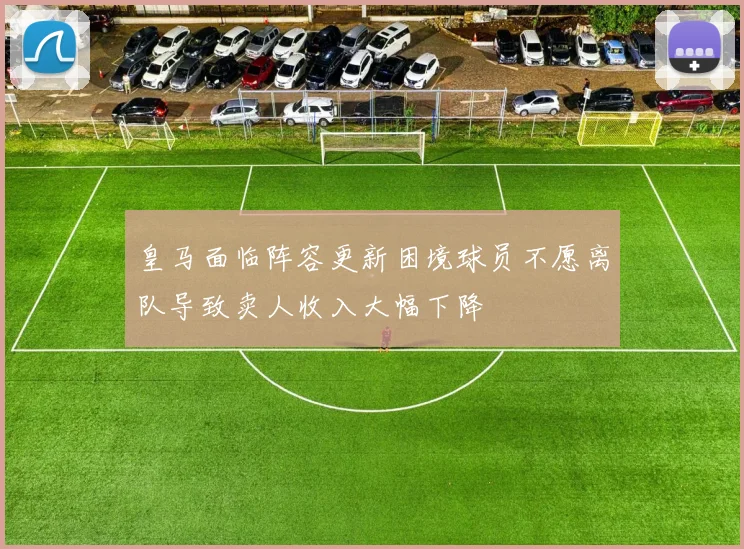 皇马面临阵容更新困境球员不愿离队导致卖人收入大幅下降
