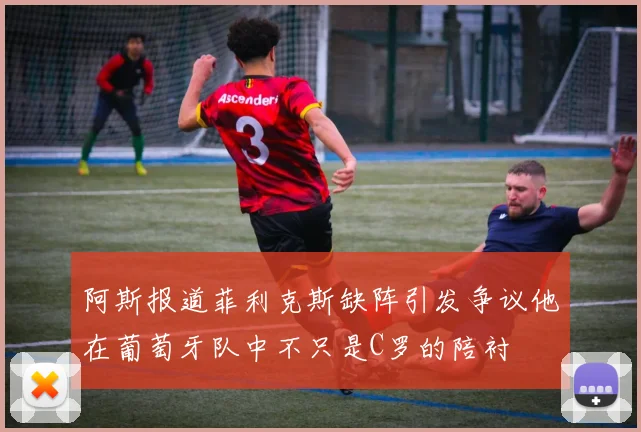 阿斯报道菲利克斯缺阵引发争议他在葡萄牙队中不只是C罗的陪衬