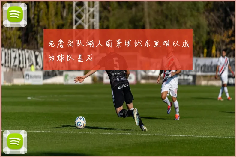 老詹离队湖人前景堪忧东里难以成为球队基石