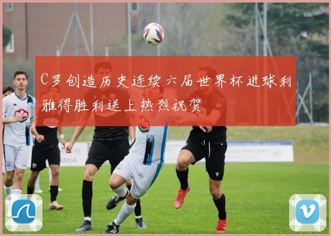 C罗创造历史连续六届世界杯进球利雅得胜利送上热烈祝贺