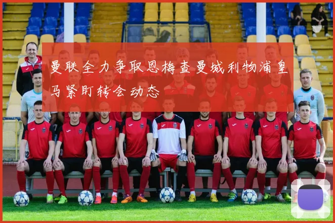 曼联全力争取恩梅查曼城利物浦皇马紧盯转会动态