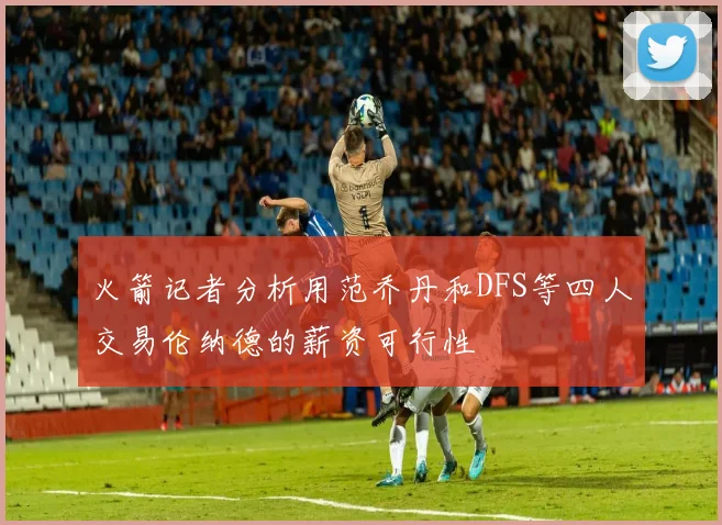 火箭记者分析用范乔丹和DFS等四人交易伦纳德的薪资可行性