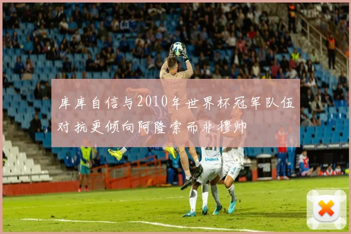 库库自信与2010年世界杯冠军队伍对抗更倾向阿隆索而非穆帅