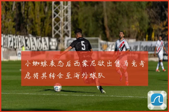 小蜘蛛表态后西蒙尼欲出售马竞考虑将其转会至海外球队