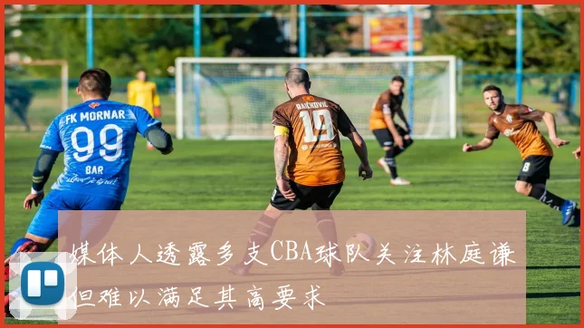 媒体人透露多支CBA球队关注林庭谦但难以满足其高要求