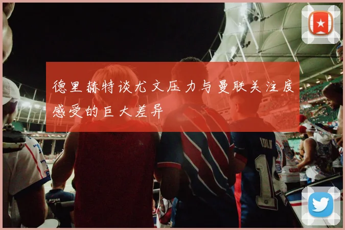 德里赫特谈尤文压力与曼联关注度感受的巨大差异