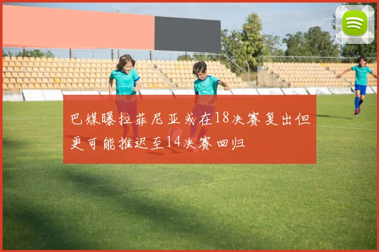 巴媒曝拉菲尼亚或在18决赛复出但更可能推迟至14决赛回归