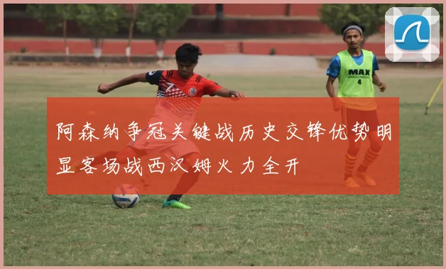 阿森纳争冠关键战历史交锋优势明显客场战西汉姆火力全开