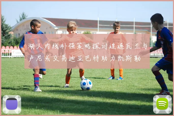 湖人内线补强策略探讨追逐瓦兰与卢尼或交易迪亚巴特助力凯斯勒