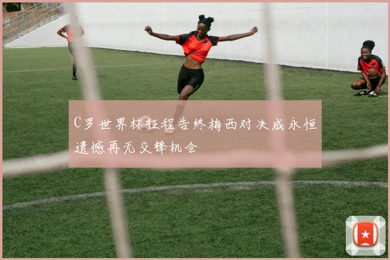 C罗世界杯征程告终梅西对决成永恒遗憾再无交锋机会