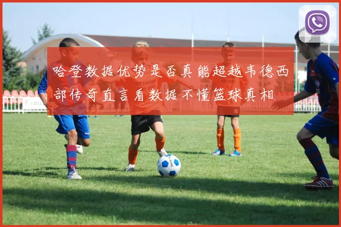 哈登数据优势是否真能超越韦德西部传奇直言看数据不懂篮球真相