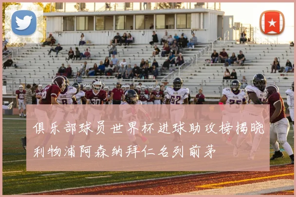 俱乐部球员世界杯进球助攻榜揭晓利物浦阿森纳拜仁名列前茅