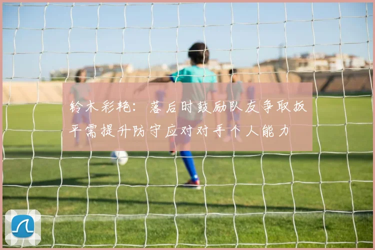 铃木彩艳：落后时鼓励队友争取扳平需提升防守应对对手个人能力