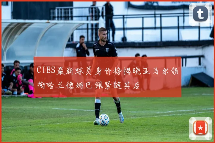 CIES最新球员身价榜揭晓亚马尔领衔哈兰德姆巴佩紧随其后