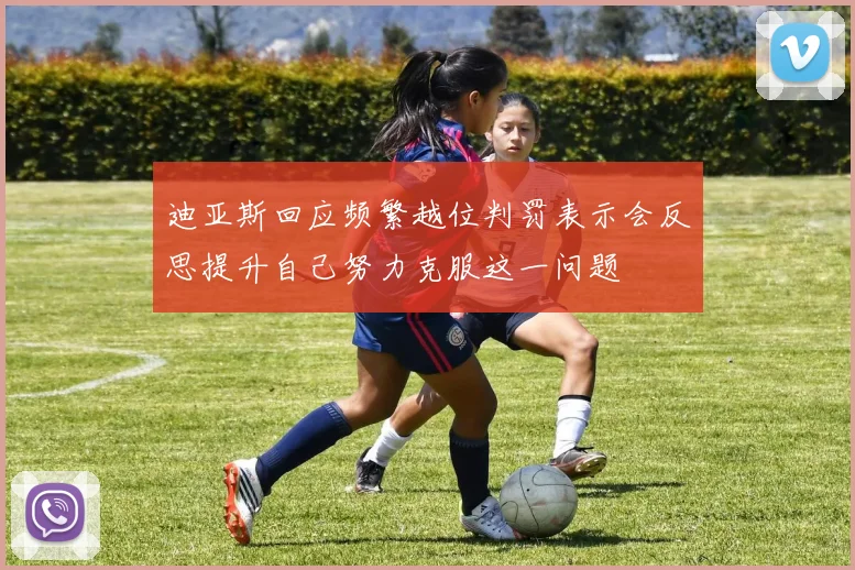 迪亚斯回应频繁越位判罚表示会反思提升自己努力克服这一问题