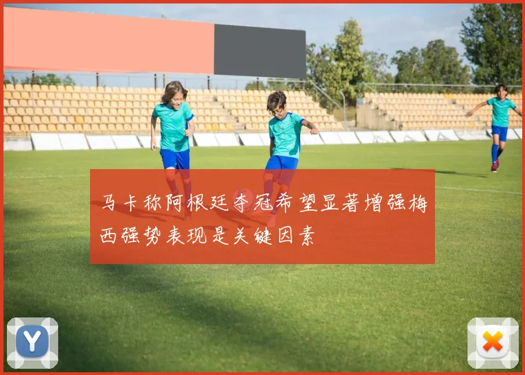 马卡称阿根廷夺冠希望显著增强梅西强势表现是关键因素