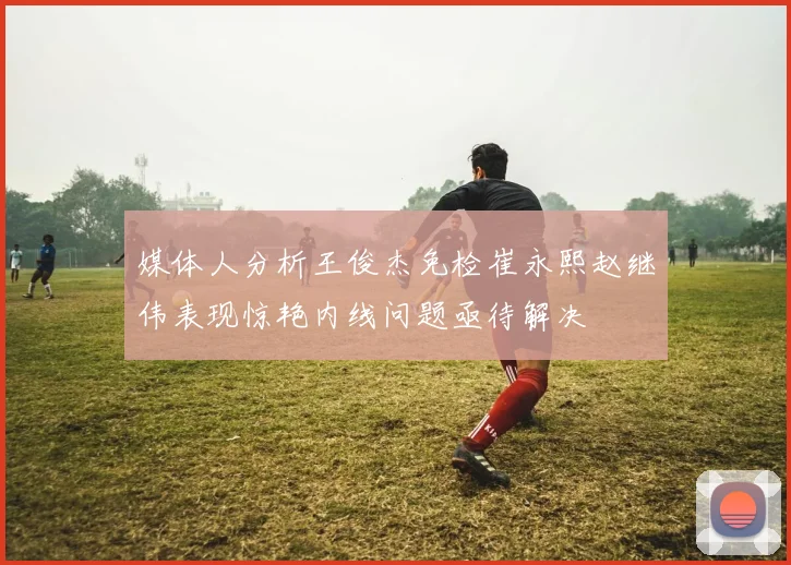媒体人分析王俊杰免检崔永熙赵继伟表现惊艳内线问题亟待解决
