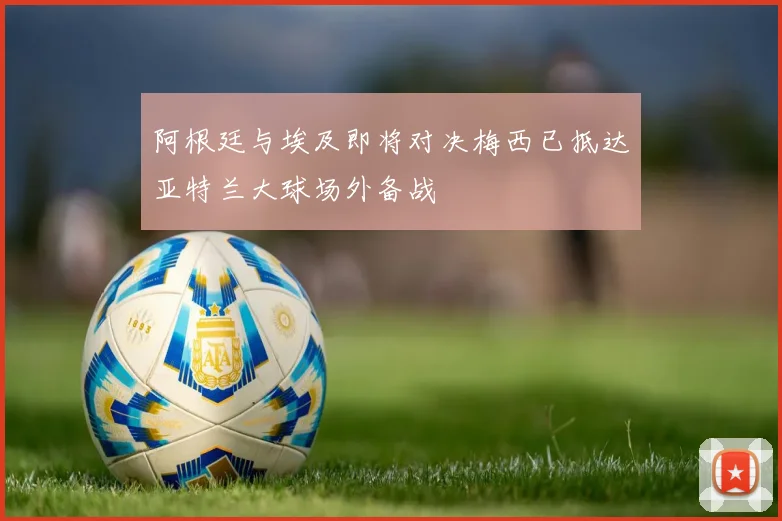 阿根廷与埃及即将对决梅西已抵达亚特兰大球场外备战