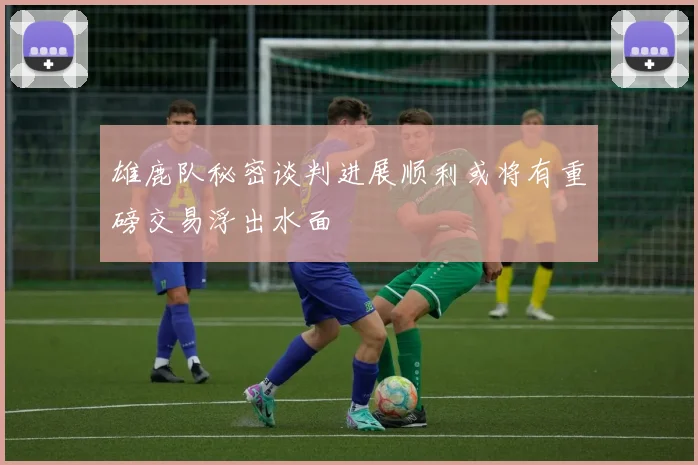 雄鹿队秘密谈判进展顺利或将有重磅交易浮出水面