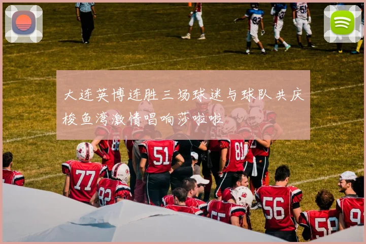 大连英博连胜三场球迷与球队共庆梭鱼湾激情唱响莎啦啦