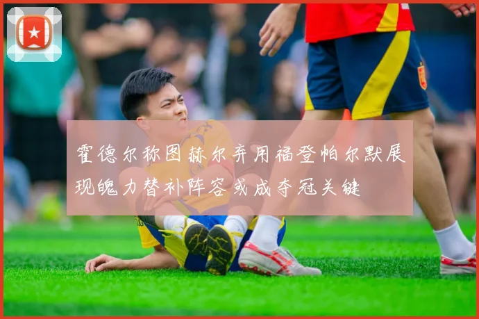 霍德尔称图赫尔弃用福登帕尔默展现魄力替补阵容或成夺冠关键