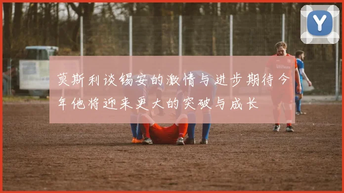 莫斯利谈锡安的激情与进步期待今年他将迎来更大的突破与成长