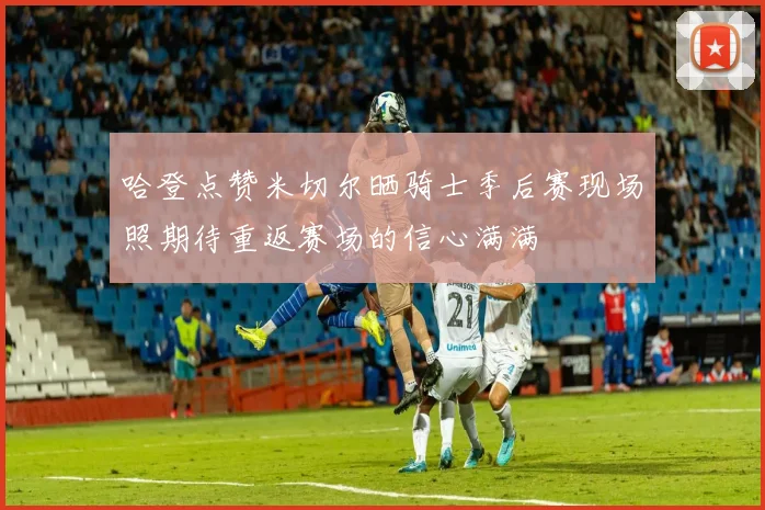 哈登点赞米切尔晒骑士季后赛现场照期待重返赛场的信心满满