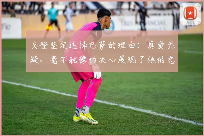 戈登坚定选择巴萨的理由：真爱无疑，毫不犹豫的决心展现了他的忠诚