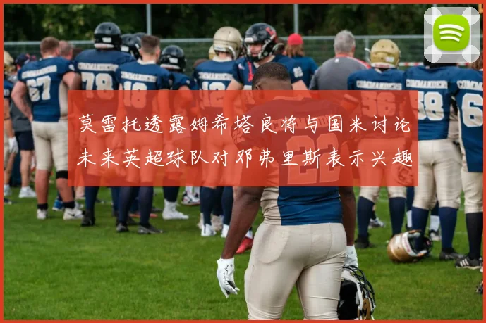莫雷托透露姆希塔良将与国米讨论未来英超球队对邓弗里斯表示兴趣