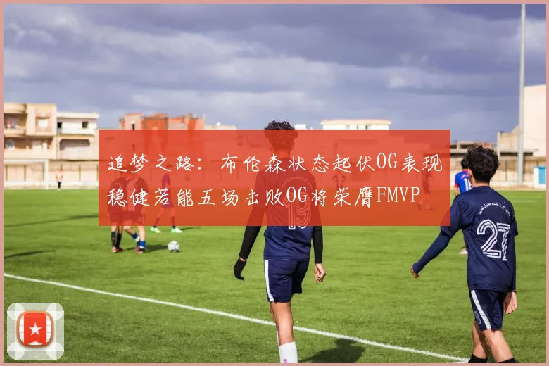 追梦之路：布伦森状态起伏OG表现稳健若能五场击败OG将荣膺FMVP